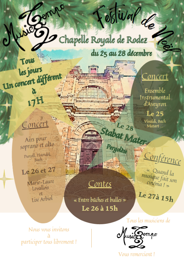 MusicTempo Festival de Noël Chapelle Royale de Rodez du 25 au 28 décembre  Tous les jours Un concert différent à 17h  Concert Airs pour soprano et alto Purcell, Haendel, Bach Le 26 et 27 Marie-Laure Levallois et Lise Arbiol  Concert Ensemble Instrumental d’Aveyron Le 25 Vivaldi, Bach, Mozart…  Le 28 Stabat Mater Pergolèse  Contes « Entre bûches et bulles » Le 26 à 15h  Conférence « Quand la musique fait son cinéma ! » Le 27 à 15h  Nous vous invitons à participer tous librement !  Tous les musiciens de MusicTempo vous remercient !