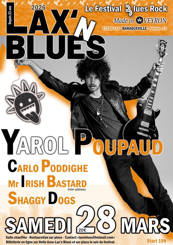 Depuis 23 ans  2026  LAX’N BLUES  Le Festival Blues Rock Made in Aveyron  12160 LAX – BARAQUEVILLE - Aveyron 12  YAROL POUPAUD  CARLO PODDIGHE  MR IRISH BASTARD Inter-plateau  SHAGGY DOGS  SAMEDI 28 MARS  20€  Salle chauffée – Restauration sur place Contact : laxnblues@hotmail.com  Billetterie en ligne sur Hello Asso Lax’n Blues et sur place le soir du festival.  Start 19h