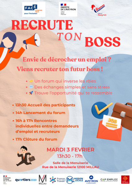 FACE Aveyron Tarn pou l’inclusion PRÉFÈTE DE L’AVEYRON Liberté Égalité Fraternité LES ENTREPRISES S’ENGAGENT Club de l’Aveyron RECRUTE TON BOSS Envie de décrocher un emploi ? Viens recruter ton futur boss ! 🤝 Un forum qui inverse les rôles 💬 Des échanges simples et sans stress 🚀 Trouve l’opportunité qui te ressemble 13h30 Accueil des participants 14h Lancement du forum 16h à 17h Rencontres individuelles entre demandeurs d’emploi et recruteurs 17h Clôture du forum MARDI 3 FEVRIER 13h30 – 17h Salle de la Menuiserie Rue de la Menuiserie 12100 MILLAU MINISTÈRE CHARGÉ DE LA VILLE quartiers 2030 VILLE DE MILLAU France Travail MISSION LOCALE AVEYRON AVEYRON le Département CAP EMPLOI Handicap, recrutement & maintien La Région Occitanie Pyrénées – Méditerranée