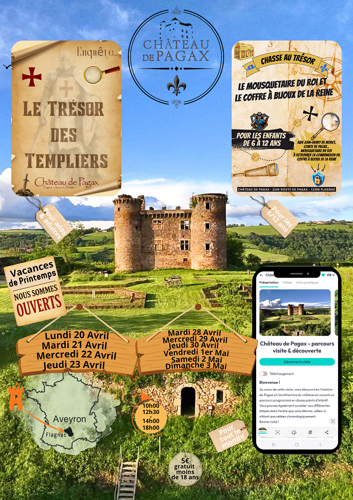 LE TRÉSOR DES TEMPLIERS Château de Pagax Pour ados & adultes  CHASSE AU TRÉSOR LE MOUSQUETAIRE DU ROI ET LE COFFRE À BIJOUX DE LA REINE Pour les enfants de 6 à 12 ans Aide Jean-Henry de Noget, comte de Pagax, mousquetaire du roi à retrouver la combinaison du coffre à bijoux de la reine  Vacances de Printemps NOUS SOMMES OUVERTS  Lundi 20 Avril Mardi 21 Avril Mercredi 22 Avril Jeudi 23 Avril  Mardi 28 Avril Mercredi 29 Avril Jeudi 30 Avril Vendredi 1er Mai Samedi 2 Mai Dimanche 3 Mai  Horaires : 10h00 12h30 14h00 18h00  Aveyron – Flagnac  Pour tout le monde  5€ – gratuit moins de 18 ans  Château de Pagax – parcours visite & découverte “Bienvenue ! Au cours de cette visite, vous découvrirez l’histoire de Pagax et l’architecture du château en suivant un parcours ponctué de nombreux points d’intérêt. Vous pourrez également accéder aux différentes étapes dans l’ordre que vous souhaitez, celles-ci n’étant pas chronologiques. Bonne visite !”