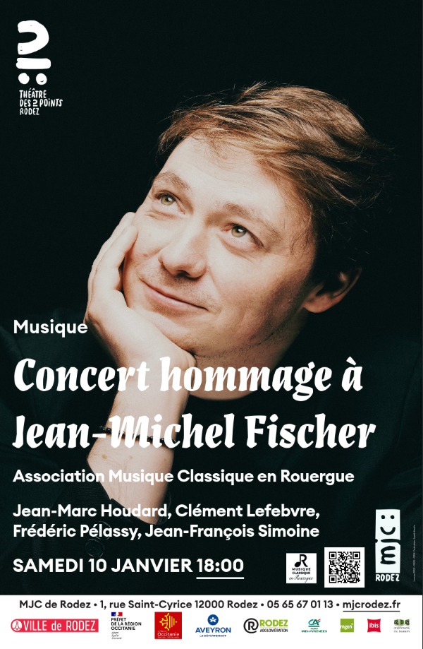 THÉÂTRE DES 2 POINTS RODEZ  Musique  Concert hommage à Jean-Michel Fischer  Association Musique Classique en Rouergue  Jean-Marc Houdard, Clément Lefebvre, Frédéric Pélassy, Jean-François Simoine  SAMEDI 10 JANVIER – 18:00  MJC de Rodez – 1, rue Saint-Cyrice – 12000 Rodez 05 65 67 01 13 – mjcrodez.fr  Logos : Musique Classique en Rouergue, RODEZ  (Ville de Rodez – Préfet de la région Occitanie – Région Occitanie – Département de l’Aveyron – Rodez Agglomération – Crédit Agricole – mgen – ibis...)